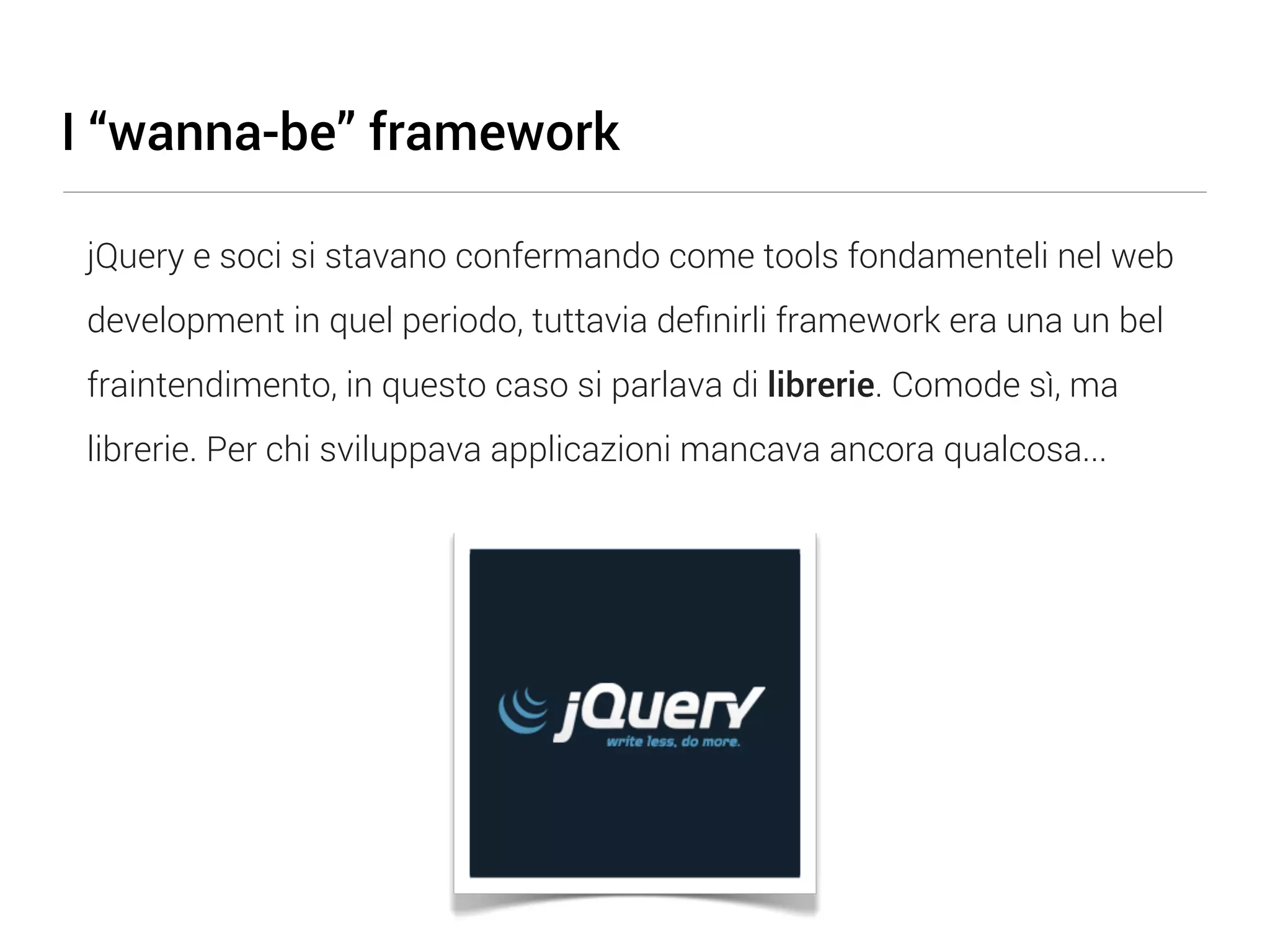 I “wanna-be” framework jQuery e soci si stavano confermando come tools fondamenteli nel web development in quel periodo, tuttavia deﬁnirli framework era una un bel fraintendimento, in questo caso si parlava di librerie. Comode sì, ma librerie. Per chi sviluppava applicazioni mancava ancora qualcosa... 