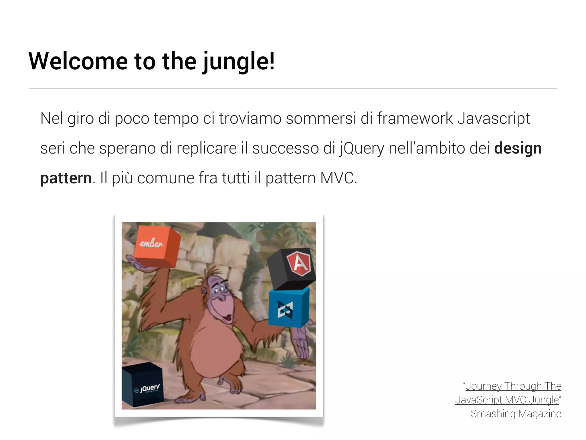 Welcome to the jungle! Nel giro di poco tempo ci troviamo sommersi di framework Javascript seri che sperano di replicare il successo di jQuery nell’ambito dei design pattern. Il più comune fra tutti il pattern MVC. “Journey Through The JavaScript MVC Jungle” - Smashing Magazine 