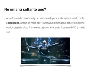 Ne rimarrà soltanto uno?

 Attualmente la community dei web-developers si sta interessando molto
 a Backbone, anche se molti altri framework rimangono delle validissime
 opzioni, specie visto il fatto che ognuna interpreta il pattern MVC a modo
 suo.
 