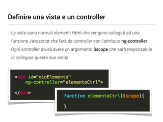 Definire una vista e un controller

 Le viste sono normali elementi Html che vengono collegati ad una
 funzione Javascript che farà da controller con l’attributo ng-controller.
 Ogni controller dovrà avere un argomento $scope che sarà responsabile
 di collegare queste due entità.
 