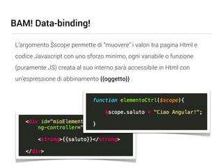 BAM! Data-binding!

 L’argomento $scope permette di “muovere” i valori tra pagina Html e
 codice Javascript con uno sforzo minimo, ogni variabile o funzione
 (puramente JS) creata al suo interno sarà accessibile in Html con
 un’espressione di abbinamento {{oggetto}} .
 