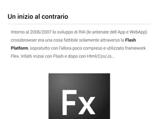 Un inizio al contrario

 Intorno al 2006/2007 lo sviluppo di RIA (le antenate dell App e WebApp)
 crossbrowser era una cosa fattibile solamente attraverso la Flash
 Platform, sopratutto con l’allora poco compreso e utilizzato framework
 Flex. Infatti iniziai con Flash e dopo con Html/Css/Js...
 