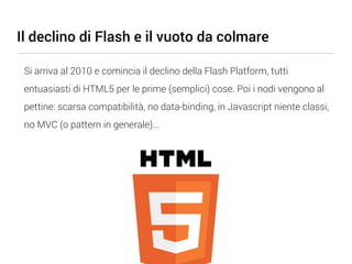 Il declino di Flash e il vuoto da colmare

 Si arriva al 2010 e comincia il declino della Flash Platform, tutti
 entuasiasti di HTML5 per le prime (semplici) cose. Poi i nodi vengono al
 pettine: scarsa compatibilità, no data-binding, in Javascript niente classi,
 no MVC (o pattern in generale)...
 