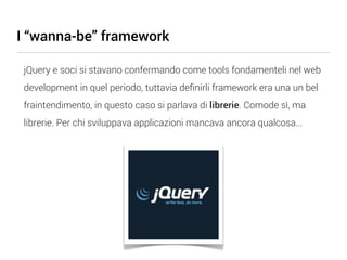 I “wanna-be” framework

 jQuery e soci si stavano confermando come tools fondamenteli nel web
 development in quel periodo, tuttavia deﬁnirli framework era una un bel
 fraintendimento, in questo caso si parlava di librerie. Comode sì, ma
 librerie. Per chi sviluppava applicazioni mancava ancora qualcosa...
 
