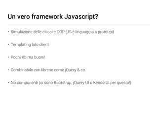 Un vero framework Javascript?

• Simulazione delle classi e OOP (JS è linguaggio a prototipi)


• Templating lato client


• Pochi Kb ma buoni!


• Combinabile con librerie come jQuery & co.


• No componenti (ci sono Bootstrap, jQuery UI o Kendo UI per questo!)
 