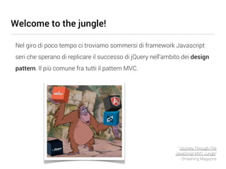 Welcome to the jungle!

 Nel giro di poco tempo ci troviamo sommersi di framework Javascript
 seri che sperano di replicare il successo di jQuery nell’ambito dei design
 pattern. Il più comune fra tutti il pattern MVC.




                                                               “Journey Through The
                                                              JavaScript MVC Jungle”
                                                                - Smashing Magazine
 