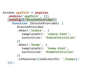 window.appTalk = angular
   .module('appTalk', [])
   .config(['$routeProvider',
     function ($routeProvider) {
        $routeProvider
        .when('/sobre', {
           templateUrl: 'sobre.html',
           controller: 'SobreController'
        })
        .when('/home', {
           templateUrl: 'home.html',
           controller: 'HomeController'
        })
        .otherwise({redirectTo: '/home});
   }]);
 