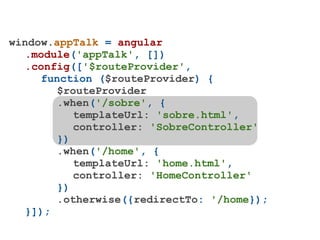 window.appTalk = angular
   .module('appTalk', [])
   .config(['$routeProvider',
     function ($routeProvider) {
        $routeProvider
        .when('/sobre', {
           templateUrl: 'sobre.html',
           controller: 'SobreController'
        })
        .when('/home', {
           templateUrl: 'home.html',
           controller: 'HomeController'
        })
        .otherwise({redirectTo: '/home});
   }]);
 