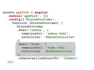 window.appTalk = angular
   .module('appTalk', [])
   .config(['$routeProvider',
     function ($routeProvider) {
        $routeProvider
        .when('/sobre', {
           templateUrl: 'sobre.html',
           controller: 'SobreController'
        })
        .when('/home', {
           templateUrl: 'home.html',
           controller: 'HomeController'
        })
        .otherwise({redirectTo: '/home});
   }]);
 