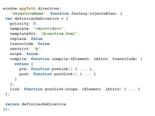 window.appTalk.directive(
    'directiveName', function factory(injectables) {
 var definicaoDeDiretiva = {
   priority: 0,
    template: '<div></div>',
   templateUrl: 'directive.html',
   replace: false,
   transclude: false,
   restrict: 'A',
   scope: false,
   compile: function compile(tElement, tAttrs, transclude) {
       return {
         pre: function preLink() { ... },
         post: function postLink() { ... }
       }
    },
   link: function postLink(scope, iElement, iAttrs) { ... }
 };

 return definicaoDeDiretiva;
});
 