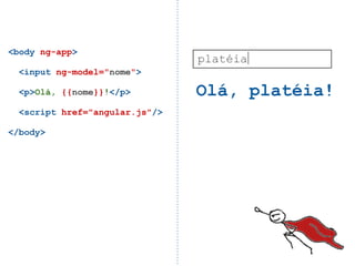 <body ng-app>
                                platéia
  <input ng-model="nome">

  <p>Olá, {{nome}}!</p>         Olá, platéia!
  <script href="angular.js"/>

</body>
 