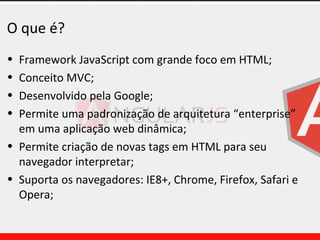O que é?
• Framework JavaScript com grande foco em HTML;
• Conceito MVC;
• Desenvolvido pela Google;
• Permite uma padronização de arquitetura “enterprise”
em uma aplicação web dinâmica;
• Permite criação de novas tags em HTML para seu
navegador interpretar;
• Suporta os navegadores: IE8+, Chrome, Firefox, Safari e
Opera;
 