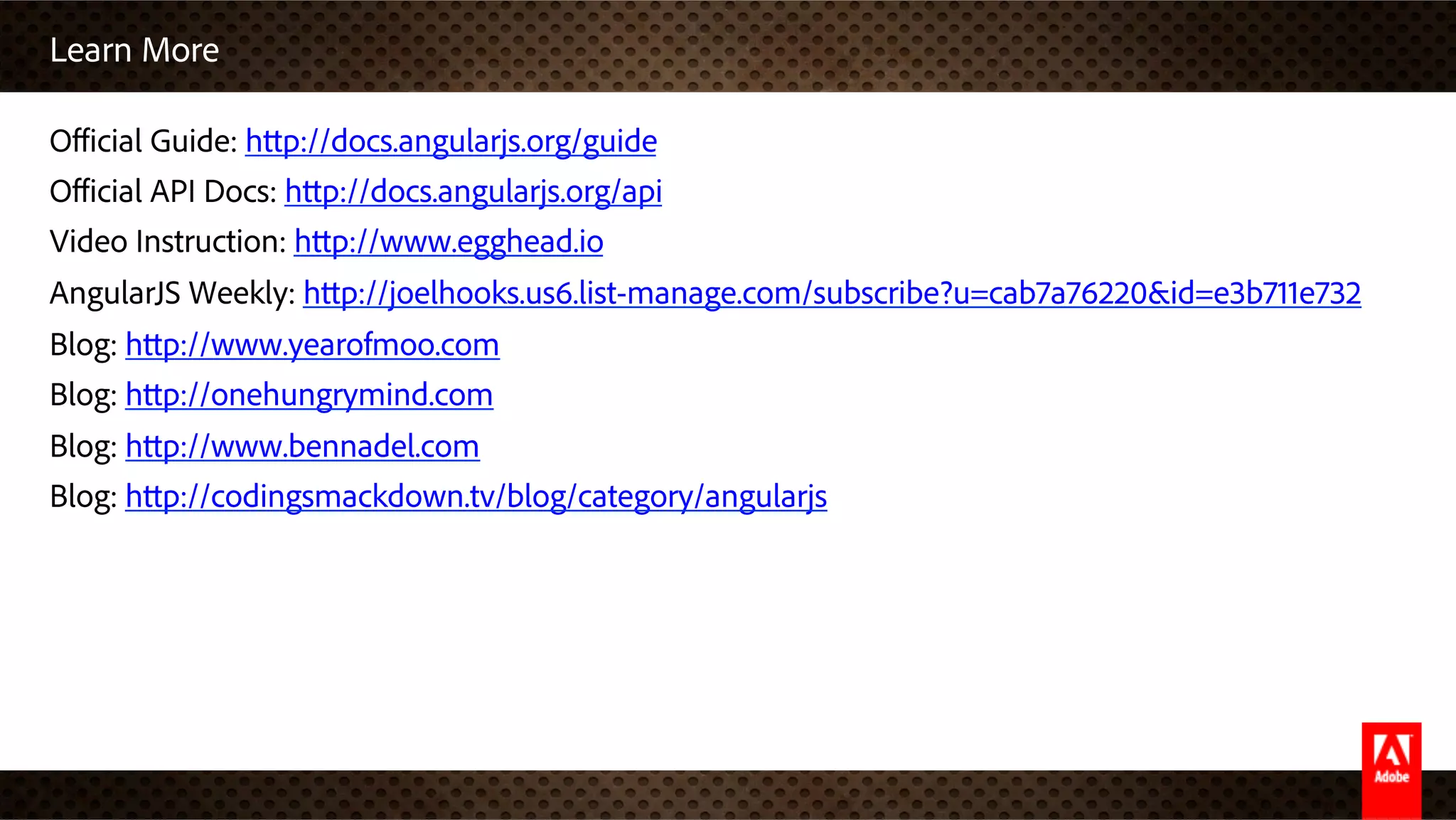 Learn More
Oﬃcial Guide: http://docs.angularjs.org/guide
Oﬃcial API Docs: http://docs.angularjs.org/api
Video Instruction: http://www.egghead.io
AngularJS Weekly: http://joelhooks.us6.list-manage.com/subscribe?u=cab7a76220&id=e3b711e732
Blog: http://www.yearofmoo.com
Blog: http://onehungrymind.com
Blog: http://www.bennadel.com
Blog: http://codingsmackdown.tv/blog/category/angularjs
 