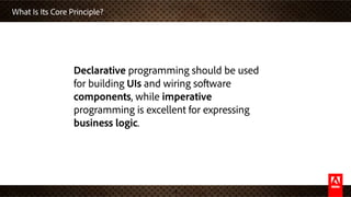 What Is Its Core Principle?
4
Declarative programming should be used
for building UIs and wiring software
components, while imperative
programming is excellent for expressing
business logic.
 