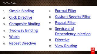 To The Code!
1.  Simple Binding
2.  Click Directive
3.  Composite Binding
4.  Two-way Binding
5.  Watch
6.  Repeat Directive
7.  Format Filter
8.  Custom Reverse Filter
9.  Repeat Filter
10.  Service and
Dependency Injection
11.  Directive
12.  View Routing
 