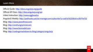 Learn More
Oﬃcial Guide: http://docs.angularjs.org/guide
Oﬃcial API Docs: http://docs.angularjs.org/api
Video Instruction: http://www.egghead.io
AngularJS Weekly: http://joelhooks.us6.list-manage.com/subscribe?u=cab7a76220&id=e3b711e732
Blog: http://www.yearofmoo.com
Blog: http://onehungrymind.com
Blog: http://www.bennadel.com
Blog: http://codingsmackdown.tv/blog/category/angularjs
 