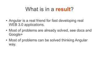 What is in a result?
● Angular is a real friend for fast developing real
WEB 3.0 applications.
● Most of problems are already solved, see docs and
Google+
● Most of problems can be solved thinking Angular
way.
 