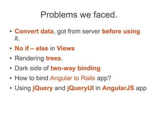 Problems we faced.
● Convert data, got from server before using
it.
● No if – else in Views
● Rendering trees.
● Dark side of two-way binding
● How to bind Angular to Rails app?
● Using jQuery and jQueryUI in AngularJS app
 