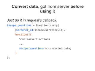 Convert data, got from server before
using it
Just do it in request's callback.
$scope.questions = Question.query(
{screener_id:$scope.screener.id},
function(){
Some convert actions
...
$scope.questions = converted_data;
}
);
 