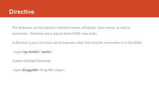 Directive
The directives can be placed in element names, attributes, class names, as well as
comments. Directives are a way to teach HTML new tricks.
A directive is just a function which executes when the compiler encounters it in the DOM.
<input ng-model='name'>
Custom Defined Directives
<span draggable>Drag ME</span>
 