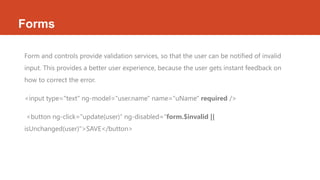 Forms
Form and controls provide validation services, so that the user can be notified of invalid
input. This provides a better user experience, because the user gets instant feedback on
how to correct the error.
<input type="text" ng-model="user.name" name="uName" required />
<button ng-click="update(user)“ ng-disabled="form.$invalid ||
isUnchanged(user)">SAVE</button>
 