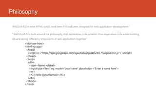 Philosophy
“ANGULARJS is what HTML could have been if it had been designed for web application development.”
“”ANGULARJS is built around the philosophy that declarative code is better than imperative code while building
UIs and wiring different components of web application together.”
<!doctype html>
<html ng-app>
<head>
<script src="https://ajax.googleapis.com/ajax/libs/angularjs/1.0.7/angular.min.js"></script>
</head>
<body>
<div>
<label>Name:</label>
<input type="text" ng-model="yourName" placeholder="Enter a name here">
<hr>
<h1>Hello {{yourName}}!</h1>
</div>
</body>
</html>
 