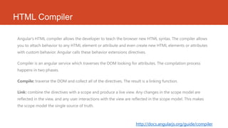 HTML Compiler
Angular's HTML compiler allows the developer to teach the browser new HTML syntax. The compiler allows
you to attach behavior to any HTML element or attribute and even create new HTML elements or attributes
with custom behavior. Angular calls these behavior extensions directives.
Compiler is an angular service which traverses the DOM looking for attributes. The compilation process
happens in two phases.
Compile: traverse the DOM and collect all of the directives. The result is a linking function.
Link: combine the directives with a scope and produce a live view. Any changes in the scope model are
reflected in the view, and any user interactions with the view are reflected in the scope model. This makes
the scope model the single source of truth.
http://docs.angularjs.org/guide/compiler
 