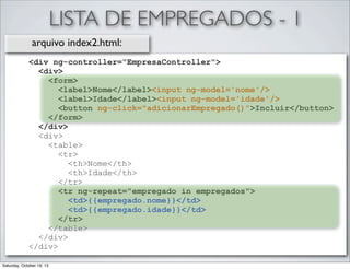 LISTA DE EMPREGADOS - 1
arquivo index2.html:
<div ng-controller="EmpresaController">
<div>
<form>
<label>Nome</label><input ng-model='nome'/>
<label>Idade</label><input ng-model='idade'/>
<button ng-click="adicionarEmpregado()">Incluir</button>
</form>
</div>
<div>
<table>
<tr>
<th>Nome</th>
<th>Idade</th>
</tr>
<tr ng-repeat="empregado in empregados">
<td>{{empregado.nome}}</td>
<td>{{empregado.idade}}</td>
</tr>
</table>
</div>
</div>
Saturday, October 19, 13

 