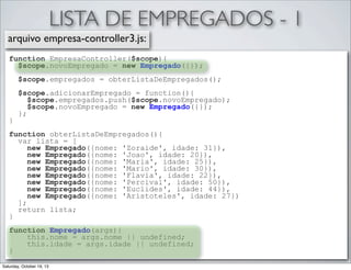 LISTA DE EMPREGADOS - 1
arquivo empresa-controller3.js:
function EmpresaController($scope){
$scope.novoEmpregado = new Empregado({});
$scope.empregados = obterListaDeEmpregados();

}

$scope.adicionarEmpregado = function(){
$scope.empregados.push($scope.novoEmpregado);
$scope.novoEmpregado = new Empregado({});
};

function obterListaDeEmpregados(){
var lista = [
new Empregado({nome: 'Zoraide', idade: 31}),
new Empregado({nome: 'Joao', idade: 20}),
new Empregado({nome: 'Maria', idade: 25}),
new Empregado({nome: 'Mario', idade: 30}),
new Empregado({nome: 'Flavia', idade: 22}),
new Empregado({nome: 'Percival', idade: 50}),
new Empregado({nome: 'Euclides', idade: 44}),
new Empregado({nome: 'Aristoteles', idade: 27})
];
return lista;
}
function Empregado(args){
this.nome = args.nome || undefined;
this.idade = args.idade || undefined;
}
Saturday, October 19, 13

 