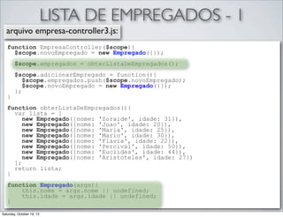 LISTA DE EMPREGADOS - 1
arquivo empresa-controller3.js:
function EmpresaController($scope){
$scope.novoEmpregado = new Empregado({});
$scope.empregados = obterListaDeEmpregados();

}

$scope.adicionarEmpregado = function(){
$scope.empregados.push($scope.novoEmpregado);
$scope.novoEmpregado = new Empregado({});
};

function obterListaDeEmpregados(){
var lista = [
new Empregado({nome: 'Zoraide', idade: 31}),
new Empregado({nome: 'Joao', idade: 20}),
new Empregado({nome: 'Maria', idade: 25}),
new Empregado({nome: 'Mario', idade: 30}),
new Empregado({nome: 'Flavia', idade: 22}),
new Empregado({nome: 'Percival', idade: 50}),
new Empregado({nome: 'Euclides', idade: 44}),
new Empregado({nome: 'Aristoteles', idade: 27})
];
return lista;
}
function Empregado(args){
this.nome = args.nome || undefined;
this.idade = args.idade || undefined;
}
Saturday, October 19, 13

 