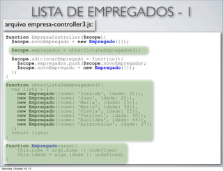 LISTA DE EMPREGADOS - 1
arquivo empresa-controller3.js:
function EmpresaController($scope){
$scope.novoEmpregado = new Empregado({});
$scope.empregados = obterListaDeEmpregados();

}

$scope.adicionarEmpregado = function(){
$scope.empregados.push($scope.novoEmpregado);
$scope.novoEmpregado = new Empregado({});
};

function obterListaDeEmpregados(){
var lista = [
new Empregado({nome: 'Zoraide', idade: 31}),
new Empregado({nome: 'Joao', idade: 20}),
new Empregado({nome: 'Maria', idade: 25}),
new Empregado({nome: 'Mario', idade: 30}),
new Empregado({nome: 'Flavia', idade: 22}),
new Empregado({nome: 'Percival', idade: 50}),
new Empregado({nome: 'Euclides', idade: 44}),
new Empregado({nome: 'Aristoteles', idade: 27})
];
return lista;
}
function Empregado(args){
this.nome = args.nome || undefined;
this.idade = args.idade || undefined;
}
Saturday, October 19, 13

 