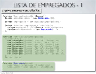 LISTA DE EMPREGADOS - 1
arquivo empresa-controller3.js:
function EmpresaController($scope){
$scope.novoEmpregado = new Empregado({});
$scope.empregados = obterListaDeEmpregados();

}

$scope.adicionarEmpregado = function(){
$scope.empregados.push($scope.novoEmpregado);
$scope.novoEmpregado = new Empregado({});
};

function obterListaDeEmpregados(){
var lista = [
new Empregado({nome: 'Zoraide', idade: 31}),
new Empregado({nome: 'Joao', idade: 20}),
new Empregado({nome: 'Maria', idade: 25}),
new Empregado({nome: 'Mario', idade: 30}),
new Empregado({nome: 'Flavia', idade: 22}),
new Empregado({nome: 'Percival', idade: 50}),
new Empregado({nome: 'Euclides', idade: 44}),
new Empregado({nome: 'Aristoteles', idade: 27})
];
return lista;
}
function Empregado(args){
this.nome = args.nome || undefined;
this.idade = args.idade || undefined;
}
Saturday, October 19, 13

 