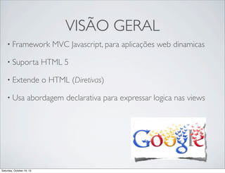 VISÃO GERAL
• Framework

MVC Javascript, para aplicações web dinamicas

• Suporta

HTML 5

• Extende

o HTML (Diretivas)

• Usa

abordagem declarativa para expressar logica nas views

Saturday, October 19, 13

 