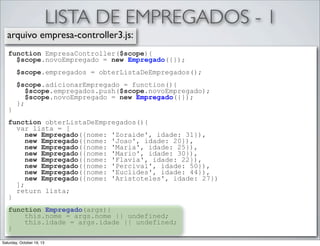 LISTA DE EMPREGADOS - 1
arquivo empresa-controller3.js:
function EmpresaController($scope){
$scope.novoEmpregado = new Empregado({});
$scope.empregados = obterListaDeEmpregados();

}

$scope.adicionarEmpregado = function(){
$scope.empregados.push($scope.novoEmpregado);
$scope.novoEmpregado = new Empregado({});
};

function obterListaDeEmpregados(){
var lista = [
new Empregado({nome: 'Zoraide', idade: 31}),
new Empregado({nome: 'Joao', idade: 20}),
new Empregado({nome: 'Maria', idade: 25}),
new Empregado({nome: 'Mario', idade: 30}),
new Empregado({nome: 'Flavia', idade: 22}),
new Empregado({nome: 'Percival', idade: 50}),
new Empregado({nome: 'Euclides', idade: 44}),
new Empregado({nome: 'Aristoteles', idade: 27})
];
return lista;
}
function Empregado(args){
this.nome = args.nome || undefined;
this.idade = args.idade || undefined;
}
Saturday, October 19, 13

 