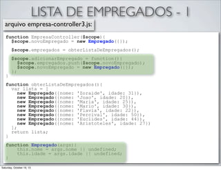 LISTA DE EMPREGADOS - 1
arquivo empresa-controller3.js:
function EmpresaController($scope){
$scope.novoEmpregado = new Empregado({});
$scope.empregados = obterListaDeEmpregados();

}

$scope.adicionarEmpregado = function(){
$scope.empregados.push($scope.novoEmpregado);
$scope.novoEmpregado = new Empregado({});
};

function obterListaDeEmpregados(){
var lista = [
new Empregado({nome: 'Zoraide', idade: 31}),
new Empregado({nome: 'Joao', idade: 20}),
new Empregado({nome: 'Maria', idade: 25}),
new Empregado({nome: 'Mario', idade: 30}),
new Empregado({nome: 'Flavia', idade: 22}),
new Empregado({nome: 'Percival', idade: 50}),
new Empregado({nome: 'Euclides', idade: 44}),
new Empregado({nome: 'Aristoteles', idade: 27})
];
return lista;
}
function Empregado(args){
this.nome = args.nome || undefined;
this.idade = args.idade || undefined;
}
Saturday, October 19, 13

 