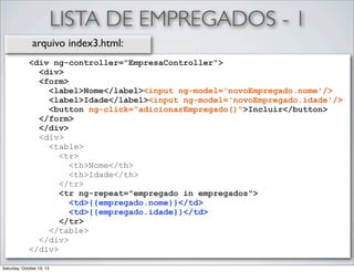 LISTA DE EMPREGADOS - 1
arquivo index3.html:
<div ng-controller="EmpresaController">
<div>
<form>
<label>Nome</label><input ng-model='novoEmpregado.nome'/>
<label>Idade</label><input ng-model='novoEmpregado.idade'/>
<button ng-click="adicionarEmpregado()">Incluir</button>
</form>
</div>
<div>
<table>
<tr>
<th>Nome</th>
<th>Idade</th>
</tr>
<tr ng-repeat="empregado in empregados">
<td>{{empregado.nome}}</td>
<td>{{empregado.idade}}</td>
</tr>
</table>
</div>
</div>
Saturday, October 19, 13

 