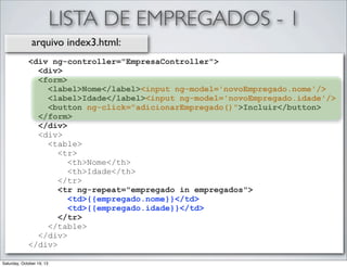 LISTA DE EMPREGADOS - 1
arquivo index3.html:
<div ng-controller="EmpresaController">
<div>
<form>
<label>Nome</label><input ng-model='novoEmpregado.nome'/>
<label>Idade</label><input ng-model='novoEmpregado.idade'/>
<button ng-click="adicionarEmpregado()">Incluir</button>
</form>
</div>
<div>
<table>
<tr>
<th>Nome</th>
<th>Idade</th>
</tr>
<tr ng-repeat="empregado in empregados">
<td>{{empregado.nome}}</td>
<td>{{empregado.idade}}</td>
</tr>
</table>
</div>
</div>
Saturday, October 19, 13

 