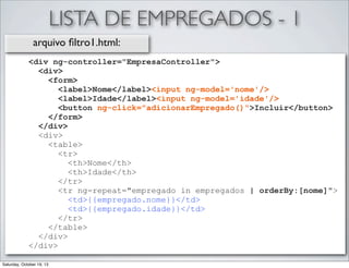 LISTA DE EMPREGADOS - 1
arquivo ﬁltro1.html:
<div ng-controller="EmpresaController">
<div>
<form>
<label>Nome</label><input ng-model='nome'/>
<label>Idade</label><input ng-model='idade'/>
<button ng-click="adicionarEmpregado()">Incluir</button>
</form>
</div>
<div>
<table>
<tr>
<th>Nome</th>
<th>Idade</th>
</tr>
<tr ng-repeat="empregado in empregados | orderBy:[nome]">
<td>{{empregado.nome}}</td>
<td>{{empregado.idade}}</td>
</tr>
</table>
</div>
</div>
Saturday, October 19, 13

 
