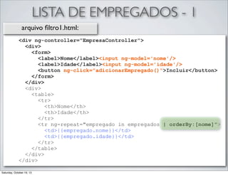 LISTA DE EMPREGADOS - 1
arquivo ﬁltro1.html:
<div ng-controller="EmpresaController">
<div>
<form>
<label>Nome</label><input ng-model='nome'/>
<label>Idade</label><input ng-model='idade'/>
<button ng-click="adicionarEmpregado()">Incluir</button>
</form>
</div>
<div>
<table>
<tr>
<th>Nome</th>
<th>Idade</th>
</tr>
<tr ng-repeat="empregado in empregados | orderBy:[nome]">
<td>{{empregado.nome}}</td>
<td>{{empregado.idade}}</td>
</tr>
</table>
</div>
</div>
Saturday, October 19, 13

 