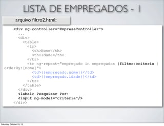 LISTA DE EMPREGADOS - 1
arquivo ﬁltro2.html:
<div ng-controller="EmpresaController">
...
<div>
<table>
<tr>
<th>Nome</th>
<th>Idade</th>
</tr>
<tr ng-repeat="empregado in empregados |filter:criteria |
orderBy:[nome]">
<td>{{empregado.nome}}</td>
<td>{{empregado.idade}}</td>
</tr>
</table>
</div>
<label> Pesquisar Por:
<input ng-model="criteria"/>
</div>

Saturday, October 19, 13

 