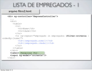 LISTA DE EMPREGADOS - 1
arquivo ﬁltro2.html:
<div ng-controller="EmpresaController">
...
<div>
<table>
<tr>
<th>Nome</th>
<th>Idade</th>
</tr>
<tr ng-repeat="empregado in empregados |filter:criteria |
orderBy:[nome]">
<td>{{empregado.nome}}</td>
<td>{{empregado.idade}}</td>
</tr>
</table>
</div>
<label> Pesquisar Por:
<input ng-model="criteria"/>
</div>

Saturday, October 19, 13

 