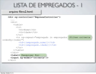 LISTA DE EMPREGADOS - 1
arquivo ﬁltro2.html:
<div ng-controller="EmpresaController">
...
<div>
<table>
<tr>
<th>Nome</th>
<th>Idade</th>
</tr>
<tr ng-repeat="empregado in empregados |filter:criteria |
orderBy:[nome]">
<td>{{empregado.nome}}</td>
<td>{{empregado.idade}}</td>
</tr>
</table>
</div>
<label> Pesquisar Por:
<input ng-model="criteria"/>
</div>

Saturday, October 19, 13

 