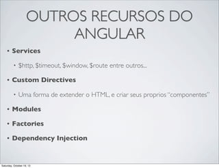OUTROS RECURSOS DO
ANGULAR
•

Services
•

•

$http, $timeout, $window, $route entre outros...

Custom Directives
•

Uma forma de extender o HTML, e criar seus proprios “componentes”

•

Modules

•

Factories

•

Dependency Injection

Saturday, October 19, 13

 