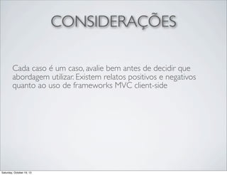 CONSIDERAÇÕES
Cada caso é um caso, avalie bem antes de decidir que
abordagem utilizar. Existem relatos positivos e negativos
quanto ao uso de frameworks MVC client-side

Saturday, October 19, 13

 