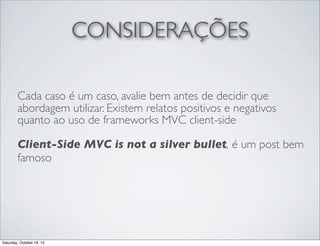 CONSIDERAÇÕES
Cada caso é um caso, avalie bem antes de decidir que
abordagem utilizar. Existem relatos positivos e negativos
quanto ao uso de frameworks MVC client-side
Client-Side MVC is not a silver bullet, é um post bem
famoso

Saturday, October 19, 13

 
