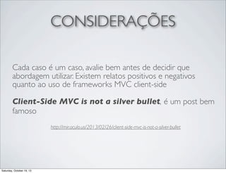 CONSIDERAÇÕES
Cada caso é um caso, avalie bem antes de decidir que
abordagem utilizar. Existem relatos positivos e negativos
quanto ao uso de frameworks MVC client-side
Client-Side MVC is not a silver bullet, é um post bem
famoso
http://mir.aculo.us/2013/02/26/client-side-mvc-is-not-a-silver-bullet

Saturday, October 19, 13

 