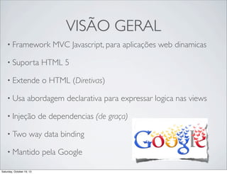 VISÃO GERAL
• Framework

MVC Javascript, para aplicações web dinamicas

• Suporta

HTML 5

• Extende

o HTML (Diretivas)

• Usa

abordagem declarativa para expressar logica nas views

• Injeção
• Two

de dependencias (de graça)

way data binding

• Mantido
Saturday, October 19, 13

pela Google

 