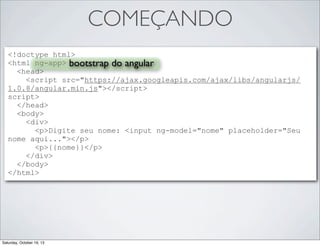 COMEÇANDO
<!doctype html>
<html ng-app> bootstrap do angular
<head>
<script src="https://ajax.googleapis.com/ajax/libs/angularjs/
1.0.8/angular.min.js"></script>
script>
</head>
<body>
<div>
<p>Digite seu nome: <input ng-model="nome" placeholder="Seu
nome aqui..."></p>
<p>{{nome}}</p>
</div>
</body>
</html>

Saturday, October 19, 13

 