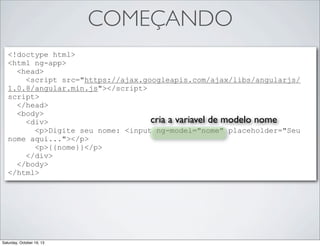 COMEÇANDO
<!doctype html>
<html ng-app>
<head>
<script src="https://ajax.googleapis.com/ajax/libs/angularjs/
1.0.8/angular.min.js"></script>
script>
</head>
<body>
cria a variavel de modelo nome
<div>
<p>Digite seu nome: <input ng-model="nome" placeholder="Seu
nome aqui..."></p>
<p>{{nome}}</p>
</div>
</body>
</html>

Saturday, October 19, 13

 