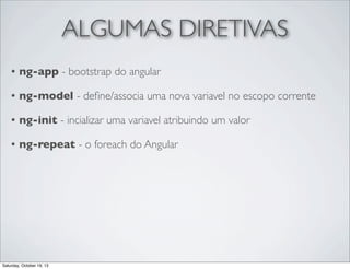 ALGUMAS DIRETIVAS
•

ng-app - bootstrap do angular

•

ng-model - deﬁne/associa uma nova variavel no escopo corrente

•

ng-init - incializar uma variavel atribuindo um valor

•

ng-repeat - o foreach do Angular

Saturday, October 19, 13

 
